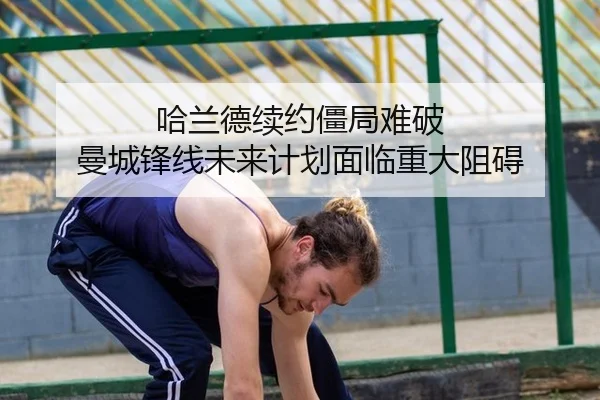 哈兰德续约僵局难破 曼城锋线未来计划面临重大阻碍