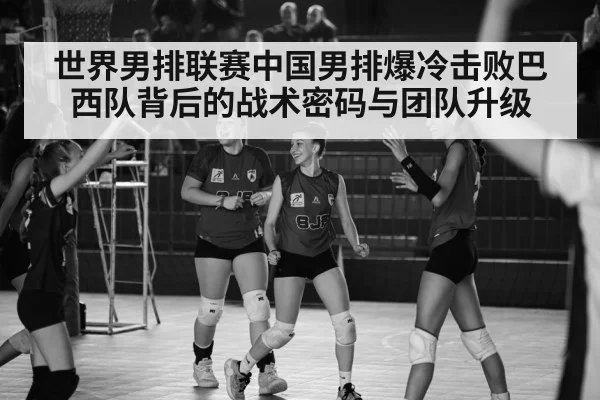 世界男排联赛中国男排爆冷击败巴西队背后的战术密码与团队升级