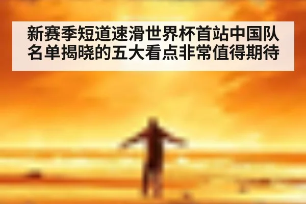 新赛季短道速滑世界杯首站中国队名单揭晓的五大看点非常值得期待