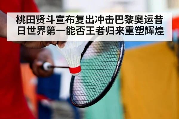 桃田贤斗宣布复出冲击巴黎奥运昔日世界第一能否王者归来重塑辉煌