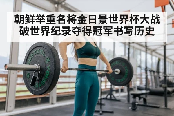 朝鲜举重名将金日景世界杯大战破世界纪录夺得冠军书写历史